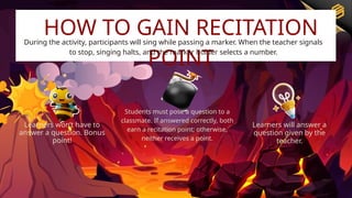 Learners won’t have to
answer a question. Bonus
point!
Students must pose a question to a
classmate. If answered correctly, both
earn a recitation point; otherwise,
neither receives a point.
Learners will answer a
question given by the
teacher.
HOW TO GAIN RECITATION
POINT
During the activity, participants will sing while passing a marker. When the teacher signals
to stop, singing halts, and the marker holder selects a number.
 