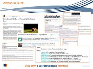 Awash in Buzz Social Mashable, Twitter, Facebook feedback pages Press: Forbes :  Will Pepsi Win The Super Bowl? NBC Report : Super Bowl Ads Build Online Buzz Advertising Age : Let the Analysis Begin: Weighing in on Super Bowl Ads Mashable : Social Media Score Card – How the Super Bowl Advertisers Performed USA Today : Focus on the Family got Super Bowl buzz it wanted The New York Times : An Advocacy Ad Elevates Interest in All the Ads Chicago Tribune : Motorola out to raise its game with Super Bowl ad   Over 300K  Super Bowl Brand   Mentions 