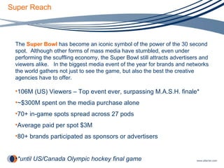 Super Reach The  Super Bowl  has become an iconic symbol of the power of the 30 second spot.  Although other forms of mass media have stumbled, even under performing the scuffling economy, the Super Bowl still attracts advertisers and viewers alike.  In the biggest media event of the year for brands and networks the world gathers not just to see the game, but also the best the creative agencies have to offer.  106M (US) Viewers – Top event ever, surpassing M.A.S.H. finale* ~$300M spent on the media purchase alone 70+ in-game spots spread across 27 pods Average paid per spot $3M 80+ brands participated as sponsors or advertisers *until US/Canada Olympic hockey final game 