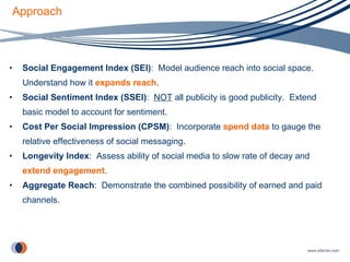 Approach Social Engagement Index (SEI) :  Model audience reach into social space.  Understand how it  expands reach . Social Sentiment Index (SSEI) :  NOT  all publicity is good publicity.  Extend basic model to account for sentiment. Cost Per Social Impression (CPSM) :  Incorporate   spend data   to gauge the relative effectiveness of social messaging. Longevity Index :  Assess ability of social media to slow rate of decay and  extend engagement . Aggregate Reach :  Demonstrate the combined possibility of earned and paid channels. 
