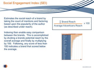 Social Engagement Index (SEI) Estimates the social reach of a brand by taking the count of mentions and factoring based upon the popularity of the author (as described under reach).  Indexing then enable easy comparison between the brands.  This is accomplished by dividing a brands potential reach by the overall average and finally by multiplying by 100.  Following, any score of less than 100 indicates a brand that scored below the average. 