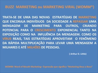 BUZZ  MARKETING ou MARKETING VIRAL (WOMM*) TRATA-SE DE UMA DAS NOVAS  ESTRATÉGIAS DE  MARKETING  QUE ENCORAJA INDIVÍDUOS  DA SOCIEDADE A  REPASSAR  UMA MENSAGEM DE MARKETING PARA OUTROS, CRIANDO POTENCIAL PARA O  CRESCIMENTO  EXPONENCIAL TANTO NA EXPOSIÇÃO COMO NA  INFLUÊNCIA DA MENSAGEM. COMO OS  VÍRUS  REAIS, TAIS ESTRATÉGIAS APROVEITAM  O FENÔMENO DA RÁPIDA MULTIPLICAÇÃO PARA LEVAR UMA MENSAGEM A MILHARES E ATÉ  MILHÕES  DE PESSOAS.  ( Arthur D. Little) WOMM:  Word of Mouth Marketing– Expressão que significa “Marketing Boca a Boca” 