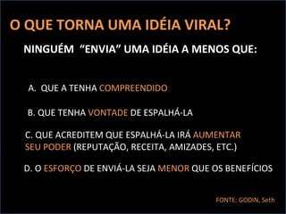 O QUE TORNA UMA IDÉIA VIRAL? NINGUÉM  “ENVIA” UMA IDÉIA A MENOS QUE: A.  QUE A TENHA  COMPREENDIDO B. QUE TENHA  VONTADE  DE ESPALHÁ-LA C. QUE ACREDITEM QUE ESPALHÁ-LA IRÁ  AUMENTAR SEU PODER  (REPUTAÇÃO, RECEITA, AMIZADES, ETC.) FONTE: GODIN, Seth D. O  ESFORÇO  DE ENVIÁ-LA SEJA  MENOR  QUE OS BENEFÍCIOS 