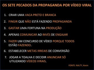 OS SETE PECADOS DA PROPAGANDA POR VÍDEO VIRAL 1.  CRIAR UMA  VACA PRETO E BRANCA 2.  FINGIR  QUE  NÃO  ESTÁ FAZENDO  PROPAGANDA 3.  GASTAR  UMA FORTUNA NA  PRODUÇÃO FONTE: NALTY, Kevin 4.  APENAS  COMUNICAR  AO  INVÉS  DE  ENGAJAR 5.  FAZER  UM CONCURSO DE VÍDEO  PORQUE   TODOS  ESTÃO  FAZENDO . 6.  ESTABELECER  METAS IRREAIS  DE CONVERSÃO 7.  JOGAR A TOALHA E DECIDIR  ANUNCIAR SÓ  UTILIZANDO  VÍDEOS VIRAIS . 