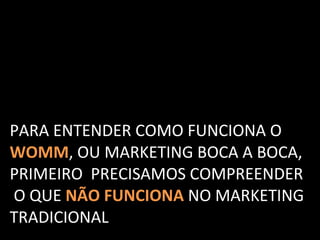 PARA ENTENDER COMO FUNCIONA O  WOMM , OU MARKETING BOCA A BOCA,  PRIMEIRO  PRECISAMOS COMPREENDER  O QUE  NÃO FUNCIONA   NO MARKETING  TRADICIONAL 