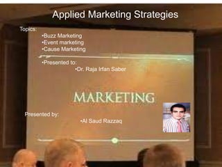 Applied Marketing Strategies 
Topics: 
•Buzz Marketing 
•Event marketing 
•Cause Marketing 
•Presented to: 
•Dr. Raja Irfan Saber 
Presented by: 
•Al Saud Razzaq 
 