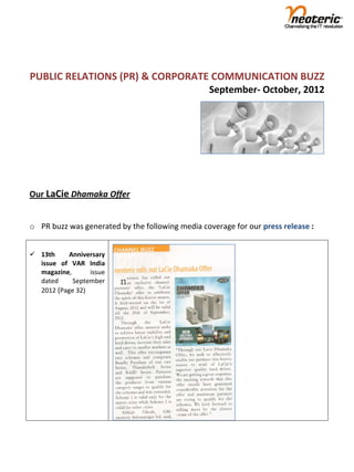  
                                                                                    
PUBLIC RELATIONS (PR) & CORPORATE COMMUNICATION BUZZ       
                                                  September‐ October, 2012     


 
 
 
 

Our LaCie Dhamaka Offer 
 
o PR buzz was generated by the following media coverage for our press release : 
 
                                                            
 13th      Anniversary                                     
  issue  of  VAR  India 
  magazine,       issue 
  dated      September 
  2012 (Page 32) 




 

 
 