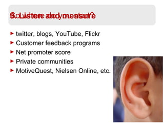 9. Listen and measure twitter, blogs, YouTube, Flickr Customer feedback programs Net promoter score Private communities MotiveQuest, Nielsen Online, etc. So where do you start? 