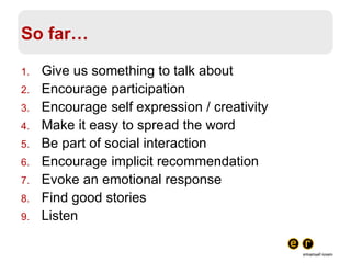 So far… Give us something to talk about Encourage participation Encourage self expression / creativity Make it easy to spread the word Be part of social interaction Encourage implicit recommendation Evoke an emotional response Find good stories Listen 
