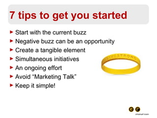 7 tips to get you started Start with the current buzz Negative buzz can be an opportunity Create a tangible element Simultaneous initiatives An ongoing effort Avoid “Marketing Talk” Keep it simple! 