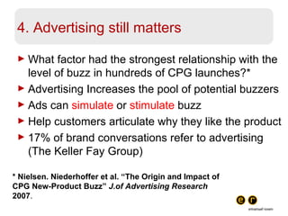4. Advertising still matters What factor had the strongest relationship with the level of buzz in hundreds of CPG launches?* Advertising Increases the pool of potential buzzers Ads can  simulate  or  stimulate  buzz Help customers articulate why they like the product 17% of brand conversations refer to advertising (The Keller Fay Group) * Nielsen. Niederhoffer et al. “The Origin and Impact of CPG New-Product Buzz”  J.of Advertising Research  2007 . 