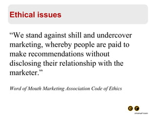 Ethical issues “ We stand against shill and undercover marketing, whereby people are paid to make recommendations without disclosing their relationship with the marketer.” Word of Mouth Marketing Association Code of Ethics 