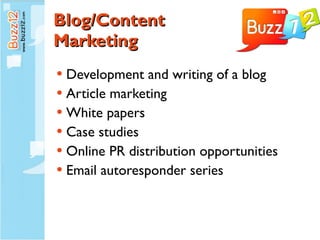 Blog/Content  Marketing Development and writing of a blog Article marketing White papers Case studies Online PR distribution opportunities Email autoresponder series 
