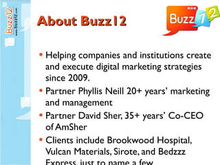 About Buzz12 Helping companies and institutions create and execute digital marketing strategies since 2009. Partner Phyllis Neill 20+ years’ marketing and management Partner David Sher, 35+ years’ Co-CEO of AmSher Clients include Brookwood Hospital,  Vulcan Materials, Sirote, and Bedzzz Express, just to name a few. 