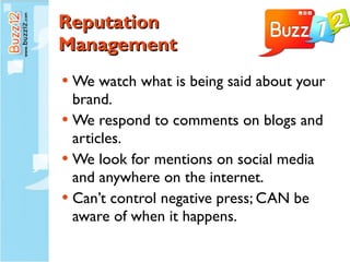 Reputation  Management We watch what is being said about your brand. We respond to comments on blogs and articles. We look for mentions on social media and anywhere on the internet. Can’t control negative press; CAN be aware of when it happens. 