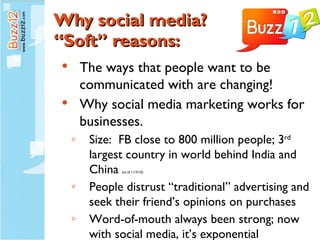 Why social media? “Soft” reasons: The ways that people want to be communicated with are changing! Why social media marketing works for businesses. Size:  FB close to 800 million people; 3 rd  largest country in world behind India and China  (as of 11/3/10) People distrust “traditional” advertising and seek their friend’s opinions on purchases Word-of-mouth always been strong; now with social media, it’s exponential 