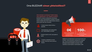 10
!
"
#
3
Onko toimialasi murroksessa? Haetko keinoja
miten digitalisaation voisi valjastaa puolellesi?
BUZZAAR on helposti muokattavassa mink? tahansa
toimialan omaksi markkinapaikaksi ja yhteis?ksi. BUZZAAR
tarjoaa kuluttajille helpon keinon l?yt?? toimialan yritykset ja
palvelut saman katon alta. Esimerkiksi:
Toimiala kohtaiset ratkaisut liitoille ja
j?rjest?ille.
Teema/aihealueen omat markkinapaikat,
esim. k?sity?yritt?jille tai medioille.
Paikalliset yhteis?t kunnille, kaupungeille tai
alueille.
Turisteille ja matkailijoille suunnatut
portaalit, mist? l?ytyy alueen palvelut ja
tarjokset
0
Listaus markkinapaikassa
ja markkinointi on
yritykselle ilmaista
100%
Varma hy?ty
hakukonen?kyvyydess?
ja tuloksissa
R??t?l?imme toimialakohtaiset sivustot Buzzaar-br?ndin alle
ilmaiseksi, mik?li potentiaalinen asiakaskunta on tarpeeksi
laaja. Isommat toimialakohtaiset kustomoinnit tehd??n
tehokkaasti erillisin? projekteina, kysy tarjous. My?s
mahdollisuus ansainnanjakoon markkinapaikan osalta!
Oma BUZZAAR sinun yhteis?llesi?
 