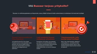 5
www.buzzaar.io
Mit? Buzzaar tarjoaa yrityksille?
Buzzaar on verkkokauppakeskus ja blogi-alusta, jossa yritt?j?t kohtaavat heid?n palveluistaan ja tuotteistaan kiinnostuneet kuluttajat.
Parempi hakukonen?kyvyys
ilman lis?vaivaa
Voit kytke? Buzzaar tiliin oman blogisi,
Facebook sivusi ja muita sosiaalisen media
palveluja. Me luemme sis?lt?si sielt? ja
tuomme sen hakukoneiden ja kuluttajien
saataville hyvin kategorisoituna ja
optimoituna
Lis?? asiakkaita Buzzaar
mediassa ja verkostossa
Buzzaarissa voit tavoittaa uusia asiakkaita
juuri silloin kun he etsiv?t kaltaistasi yrityst?.
Voit kokeilla verkkokauppaa helposti Buzzaar
markkinapaikassa tai tehd? ilmaista
sis?lt?markkinointia, me tuomme asiakkaat
luoksesi.
Yhteiskampanjoita, joilla
tavoitat alueen kuluttajat
Black Friday, ?itien/Is?np?iv?, p??si?inen,
valmistujaiset ym.: me ker??mme kaikki
parhaat tarjoukset samaan nippuun, josta
asiakkaat l?yt?v?t helposti parhaat ostokset
tai lahjavinkit.
 