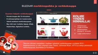 8
Olemme tehneet sosiaalisen mediaan kytketty? verkkokauppaa vuodesta 2010 -
asiakkainamme on ollut yrityksi? kuten Raisio, Universal Music, MTV3 ja satoja pienempi?
verkkokauppoja Suomessa ja Ruotsissa.
BUZZAAR markkinapaikka ja verkkokauppa
1
2
Verkkokauppa
omalle sivustolle
Markkinapaikka?
Buzzaar.io sivustolla
3 Laajat verkkomaksut
KOLME
YHDEN
HINNALLA!
Suomen helpoin verkkokauppa!
? Perusta kauppa alle 10 minuutissa
? Ei aloitusprojekteja tai -kustannuksia
? Valmiit asiakkaat markkinakaupassa
? Myy mit? vaan: tuotteita, lippuja, diilej?,
lahjakortteja, digitaalisia tuotteita
 