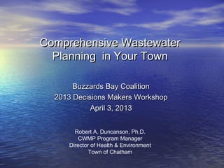 Comprehensive Wastewater
  Planning in Your Town

       Buzzards Bay Coalition
  2013 Decisions Makers Workshop
            April 3, 2013


       Robert A. Duncanson, Ph.D.
         CWMP Program Manager
     Director of Health & Environment
             Town of Chatham
 