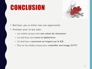 CONCLUSION
• Bad buzz : pas un échec mais une opportunité.
• Anticiper pour ne pas subir:
– Les médias sociaux sont une caisse de résonance
– Les bad buzz sont rares et éphémères
– Un bad buzz a rarement un impact sur le CA
– Être sur les médias sociaux pour contrôler son image (RATP)
16
 