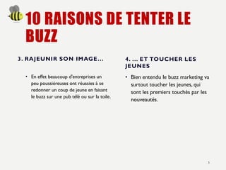 10 RAISONS DE TENTER LE
BUZZ
3. RAJEUNIR SON IMAGE...
• En effet beaucoup d'entreprises un
peu poussiéreuses ont réussies à se
redonner un coup de jeune en faisant
le buzz sur une pub télé ou sur la toile.
4. ... ET TOUCHER LES
JEUNES
• Bien entendu le buzz marketing va
surtout toucher les jeunes, qui
sont les premiers touchés par les
nouveautés.
5
 