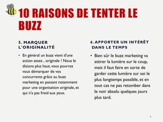 10 RAISONS DE TENTER LE
BUZZ
5. MARQUER
L'ORIGINALITÉ
• En général un buzz vient d'une
action assez... originale ! Nous le
disions plus haut, vous pourrez
vous démarquer de vos
concurrents grâce au buzz
marketing en passant notamment
pour une organisation originale, et
qui n'a pas froid aux yeux.
6. APPORTER UN INTÉRÊT
DANS LE TEMPS
• Bien sûr le buzz marketing va
attirer la lumière sur le coup,
mais il faut faire en sorte de
garder cette lumière sur soi le
plus longtemps possible, et en
tout cas ne pas retomber dans
le noir absolu quelques jours
plus tard.
6
 