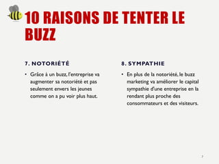 10 RAISONS DE TENTER LE
BUZZ
7. NOTORIÉTÉ
• Grâce à un buzz, l'entreprise va
augmenter sa notoriété et pas
seulement envers les jeunes
comme on a pu voir plus haut.
8. SYMPATHIE
• En plus de la notoriété, le buzz
marketing va améliorer le capital
sympathie d'une entreprise en la
rendant plus proche des
consommateurs et des visiteurs.
7
 