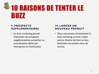 10 RAISONS DE TENTER LE
BUZZ
9. PROSPECTS
SUPPLÉMENTAIRES
• Le buzz marketing permet
d'atteindre des prospects
supplémentaires, qui parfois ne
connaissaient même pas
l'entreprise ou l'association.
10. LANCER UN
NOUVEAU PRODUIT
• Nous trouverons certainement le
buzz marketing comme moyen
parmis d'autres de faire un bon
lancement de produit et/ou de
service.
8
 