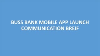 BUSS BANK MOBILE APP LAUNCH
COMMUNICATION BREIF
 