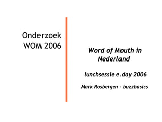 Onderzoek
WOM 2006
              Word of Mouth in
                Nederland

             lunchsessie e.day 2006

            Mark Rosbergen - buzzbasics
