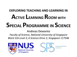 EXPLORING TEACHING AND LEARNING IN
ACTIVE LEARNING ROOM WITH
SPECIAL PROGRAMME IN SCIENCE
Andreas Dewanto
Faculty of Science, National University of Singapore
Block S16 Level 3, 6 Science Drive 2, Singapore 117546
 