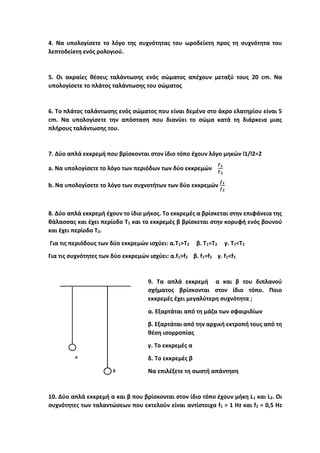 4. Να υπολογίσετε το λόγο της συχνότητας του ωροδείκτη προς τη συχνότητα του
λεπτοδείκτη ενός ρολογιού.
5. Οι ακραίες θέσεις ταλάντωσης ενός σώματος απέχουν μεταξύ τους 20 cm. Να
υπολογίσετε το πλάτος ταλάντωσης του σώματος
6. Το πλάτος ταλάντωσης ενός σώματος που είναι δεμένο στο άκρο ελατηρίου είναι 5
cm. Να υπολογίσετε την απόσταση που διανύει το σώμα κατά τη διάρκεια μιας
πλήρους ταλάντωσης του.
7. Δύο απλά εκκρεμή που βρίσκονται στον ίδιο τόπο έχουν λόγο μηκών l1/l2=2
a. Να υπολογίσετε το λόγο των περιόδων των δύο εκκρεμών
𝑻𝟏
𝑻𝟐
b. Να υπολογίσετε το λόγο των συχνοτήτων των δύο εκκρεμών
𝒇𝟏
𝒇𝟐
8. Δύο απλά εκκρεμή έχουν το ίδιο μήκος. Το εκκρεμές α βρίσκεται στην επιφάνεια της
θάλασσας και έχει περίοδο T1 και το εκκρεμές β βρίσκεται στην κορυφή ενός βουνού
και έχει περίοδο T2.
Για τις περιόδους των δύο εκκρεμών ισχύει: α.Τ1>Τ2 β. Τ1=Τ2 γ. Τ1<Τ2
Για τις συχνότητες των δύο εκκρεμών ισχύει: α.f1>f2 β. f1=f2 γ. f1<f2
9. Τα απλά εκκρεμή α και β του διπλανού
σχήματος βρίσκονται στον ίδιο τόπο. Ποιο
εκκρεμές έχει μεγαλύτερη συχνότητα ;
α. Εξαρτάται από τη μάζα των σφαιριδίων
β. Εξαρτάται από την αρχική εκτροπή τους από τη
θέση ισορροπίας
γ. Το εκκρεμές α
δ. Το εκκρεμές β
Να επιλέξετε τη σωστή απάντηση
10. Δύο απλά εκκρεμή α και β που βρίσκονται στον ίδιο τόπο έχουν μήκη L1 και L2. Οι
συχνότητες των ταλαντώσεων που εκτελούν είναι αντίστοιχα f1 = 1 Hz και f2 = 0,5 Hz
 