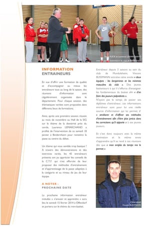 Serge FLICK et Laurence LEMARCHAND
avec les jeunes basketteurs du club de Bindernheim

INFORMATION
ENTRAINEURS
En vue d’offrir une formation de qualité
et d’accompagner au mieux les
entraîneurs tout au long de la saison, des
réunions
d’information
sont
régulièrement organisées
dans
le
département. Pour chaque session, des
thématiques variées sont proposées dans
différents lieux de formations.
Ainsi, après une première session réussie
au mois de novembre au Hall de la SIG
sur le thème de la dextérité près du
cercle, Laurence LEMARCHAND a
profité de l’intervention de ce samedi 18
janvier à Bindernheim pour remettre la
passe au centre du débat.
Un thème qui vous semble trop basique ?
A travers des démonstrations et des
exercices variés, les 45 entraîneurs
présents ont pu apprécier les conseils de
la C.T.F. qui s’est efforcée de leur
proposer des méthodes d’entraînement
et d’apprentissage de la passe adaptées à
la catégorie et au niveau de jeu de leur
équipe.

Entraîneur depuis 3 saisons au sein du
club
de
Mundolsheim,
Vincent
BUSSMANN entraîne cette année « deux
équipes : les benjamines et les minimes
masculins du club ». Des jeunes
basketteurs à qui il s’efforce d’enseigner
les fondamentaux du basket afin « d’en
faire des joueurs polyvalents ».
N’ayant pas le temps de passer ses
diplômes d’entraîneur, ces informations
entraîneur sont pour lui une réelle
source d’information qui lui permet d’
« améliorer et d’affiner ses méthodes
d’entraînement afin d’être plus précis dans
les corrections qu’il apporte » à ses jeunes
joueurs.
Et c’est donc toujours avec la même
motivation
et
la
même
envie
d’apprendre qu’il se rend à ces réunions
dès que « mon emploi du temps me le
permet ».

A NO TE R :
P RO CH AI NE D ATE
La prochaine information entraîneur
intitulée « s’amuser et apprendre » aura
lieu le samedi 15 février 2014 à Offendorf
et portera sur le thème du mini-basket.

L’interviewé
Vincent BUSSMANN

 