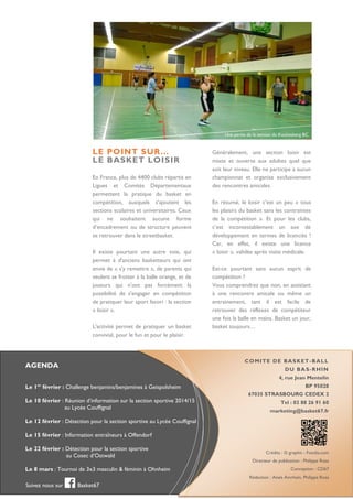 Une partie de la section du Kochesberg BC

LE POINT SUR…
LE BASKET LOISIR
En France, plus de 4400 clubs répartis en
Ligues et Comités Départementaux
permettent la pratique du basket en
compétition, auxquels s’ajoutent les
sections scolaires et universitaires. Ceux
qui ne souhaitent aucune forme
d’encadrement ou de structure peuvent
se retrouver dans le streetbasket.
Il existe pourtant une autre voie, qui
permet à d'anciens basketteurs qui ont
envie de « s'y remettre », de parents qui
veulent se frotter à la balle orange, et de
joueurs qui n'ont pas forcément la
possibilité de s'engager en compétition
de pratiquer leur sport favori : la section
« loisir ».
L'activité permet de pratiquer un basket
convivial, pour le fun et pour le plaisir.

Généralement, une section loisir est
mixte et ouverte aux adultes quel que
soit leur niveau. Elle ne participe à aucun
championnat et organise exclusivement
des rencontres amicales.
En résumé, le loisir c’est un peu « tous
les plaisirs du basket sans les contraintes
de la compétition ». Et pour les clubs,
c’est incontestablement un axe de
développement en termes de licenciés !
Car, en effet, il existe une licence
« loisir », validée après visite médicale.
Est-ce pourtant sans aucun esprit de
compétition ?
Vous comprendrez que non, en assistant
à une rencontre amicale ou même un
entrainement, tant il est facile de
retrouver des réflexes de compétiteur
une fois la balle en mains. Basket un jour,
basket toujours…

COMITE DE BASKET-BALL

AGENDA

D U B A S - R HI N
4, rue Jean Mentelin

er

Le 1 février : Challenge benjamins/benjamines à Geispolsheim
Le 10 février : Réunion d’information sur la section sportive 2014/15
au Lycée Couffignal

BP 95028
67035 STRASBOURG CEDEX 2
Tel : 03 88 26 91 60
marketing@basket67.fr

Le 12 février : Détection pour la section sportive au Lycée Couffignal
Le 15 février : Information entraîneurs à Offendorf
Le 22 février : Détection pour la section sportive
au Cosec d’Ostwald
Le 8 mars : Tournoi de 3x3 masculin & féminin à Ohnheim

Crédits : © graphit - Fotolia.com
Directeur de publication : Philippe Rosa
Conception : CD67
Rédaction : Anaïs Amrhein, Philippe Rosa

Suivez nous sur

Basket67

 