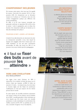 « il faut se fixer des buts avant de pouvoir les 
atteindre » 
Michael Jordan 
CHAMPIONNAT DES JEUNES 
Du nouveau cette saison, chez ceux que l’on appelle les jeunes, c'est-à-dire les poussins (U11) et mini- poussins (U9). Un championnat qui se déroulera toujours en 2 phases sur 3 divisions, mais avec des critères d’engagement quelque peu différents des années précédentes. 
En effet, si la D1 sera toujours accessible aux potentiels confirmés, la répartition D2 et D3 se fera en phase 1 selon la géographie, puis en phase 2en fonction d’un classement établi par le Comité sur la base des statistique de la phase 1. 
POUR QUE LE MOT « JOUER » AIT UN SENS 
L’intérêt d’une telle démarche est clairement de créer un championnat accessible à tous, dans lequel les équipes sont engagées selon leurs niveaux pour une réelle émulation, et non pas pour convenances personnelles. En effet, des scores de 100 à 2 en poussins n’ont aucun intérêt sportif et pédagogique. 
UN NOUVEAU SPONSOR POUR LA SELECTION 
La sélection garçons sera équipée cette année par la société American Eagle Sportswear. Bienvenue à ce nouveau partenaire et merci de la part des jeunes basketteurs ! 
. 
CAMPS BASKET 
«TOUSSAINT» 
Afin de remplir cette case un peu vide d’animation sportive, et en complément des clubs qui organisent déjà des activités durant ces vacances scolaires, le Comité crée les camps basket « Toussaint » sur 3 secteurs, à l’image des camps basket Printemps. Une pré-inscription est envisagée, des flyers seront mis à votre disposition. 
VERS UNE EVOLUTION 
DU REGLEMENT 
Les règles n’ont cessé d’évoluer de 1891 à aujourd’hui. A sa création, la limite de joueurs sur le terrain n’était pas imposée, en1896 le drible est autorisé à 2 mains… Le temps de jeu, les entre-deux et d’autres règles ont fait l’objet de nombreuses modifications et n’ont pas toujours été les mêmes partout dans le monde. 
En cette reprise, de nouvelles évolutions nécessitent une remise à niveau de nos arbitres, sous la houlette de la CDO : nouvelle gestuelle, la faute technique qui n’est réparée que d’un lancer avant une nouvelle possession, et -plus anecdotique- la numérotation des maillots ouverte de 00 à 99 ! La synthèse est sur le site, à consulter d’urgence ! Si ce n’est déjà fait… 
APPEL AUX CLUBS 
TOURNOIS 3X3 
Le 3x3 est en plein devenir, et le Comité lance un appel aux clubs qui souhaiteraient surfer sur cet engouement et organiser un tournoi chez eux. Thibaud BOULEY se tient à leur disposition pour les assister dans les formalités réglementaires, et Justine pour la communication autour de l’événement. 
 