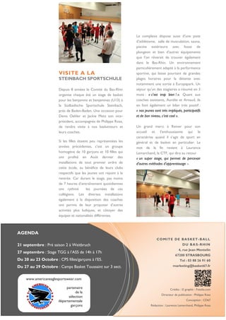 AGENDA 
21 septembre : Pré saison 2 à Weitbruch 
27 septembre : Stage TGG à l’ASS de 14h à 17h 
Du 20 au 23 Octobre : CPS filles/garçons à l’ES. 
Du 27 au 29 Octobre : Camps Basket Toussaint sur 3 sect. 
COMITE DE BASKET-BALL 
DU BAS-RHIN 
4, rue Jean Mentelin 
67200 STRASBOURG 
Tel : 03 88 26 91 60 
marketing@basket67.fr 
Crédits : © graphit - Fotolia.com 
Directeur de publication : Philippe Rosa 
Conception : CD67 
Rédaction : Laurence Lemarchand, Philippe Rosa 
VISITE A LA 
STEINBACH SPORTSCHULE 
Depuis 8 années le Comité du Bas-Rhin organise chaque été un stage de basket pour les benjamins et benjamines (U13) à la Südbadische Sportschule Steinbach, près de Baden-Baden. Une occasion pour Denis Oehler et Jackie Metz son vice- président, accompagnés de Philippe Rosa, de rendre visite à nos basketteurs et leurs coaches. 
Si les filles étaient peu représentées les années précédentes, c’est un groupe homogène de 10 garçons et 10 filles qui ont profité en Août dernier des installations de tout premier ordre de cette école, au bénéfice de leurs clubs respectifs que les jeunes ont rejoint à la rentrée. Car durant le stage, pas moins de 7 heures d’entraînement quotidiennes ont rythmé les journées de ces collégiens. Les diverses installations également à la disposition des coaches ont permis de leur proposer d’autres activités plus ludiques, et côtoyer des équipes et nationalités différentes. 
Le complexe dispose aussi d’une piste d’athlétisme, salle de musculation, sauna, piscine extérieure avec fosse de plongeon et bien d’autres équipements que l’on rêverait de trouver également dans le Bas-Rhin. Un environnement particulièrement adapté à la performance sportive, qui laisse pourtant de grandes plages horaires pour la détente avec notamment une sortie à Europapark. Un séjour qu’un des stagiaires a résumé en 3 mots : « c’est trop bien ! ». Quant aux coaches assistants, Aurélie et Arnaud, ils en font également un bilan très positif : « nos jeunes sont très impliqués, participatifs et de bon niveau, c’est cool ». 
Un grand merci à Reiner pour son accueil et l’enthousiasme qui le caractérise quand il s’agit de sport en général et de basket en particulier. Le mot de la fin revient à Laurence Lemarchand, la CTF, qui dira au retour 
« un super stage, qui permet de percevoir d’autres méthodes d’apprentissage ». 
Denis Oehler et les stagiaires 
www.americaneaglesportswear.com 
partenaire 
de la 
sélection 
départementale 
garçons 
