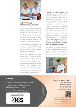 AGENDA
24 janvier : matches sélections 67 vs 68 à Eschau
25 janvier: challenge U13 à Geispolsheim
4 au 7 mars : tournois TIC / TIL
27 au 30 Avril : camp basket printemps
COMITE DE BASKET-BALL
DU BAS-RHIN
4, rue Jean Mentelin
67200 STRASBOURG
Tel : 03 88 26 91 60
marketing@basket67.fr
Crédits : © graphit - Fotolia.com - PhR
Directeur de publication : Philippe Rosa
Conception : CD67/PhR
Rédaction : Justine Daniel, Philippe Rosa
INEVITABLE
PROFESSIONALISATION ?
En France, quinze millions de bénévoles
donnent de leur temps pour une
association au moins, y consacrant 35
jours par an en moyenne, selon une
étude du Ministère de la jeunesse (datant
de 2006). Certaines, comme les Restos
du cœur, pourraient même ne pas
survivre sans cet indispensable support.
Les associations sportives n’échappent pas
à la règle, à l’image du CD67, dont le
comité directeur est composé -faut-il le
rappeler- de 20 élus, hommes et femmes
passionnés par le basket-ball.
Mais si nos concitoyens se disent
volontiers prêts à s’investir, la tendance
reste au zapping et leur disponibilité
quelquefois incertaine. Ce qui n’est pas
sans poser quelques problèmes face à
des parents qui estiment avoir payé une
cotisation pour bénéficier d’une
« prestation » de qualité. Or, face à la
pénurie de vocations, certains se voient
propulsés coaches au motif qu’ils ont
vécu une première expérience, jadis…
« Bénévolat ne signifie pourtant pas
amateurisme ! » remarque Denis Oehler
président du CD67. Il est vrai qu’avoir
été un bon joueur ne signifie pas de fait
que l’on fera un bon coach… Ce qui
justifie les cycles de formation proposés
par le Comité, voire l’intégration de
compétences externes, dans les
« grands » clubs comme… au Comité
Départemental. C’est encore plus vrai à
des postes techniques comme les
finances ou la communication, pour
lesquels la compétence est souvent
incertaine en interne, et toujours
contreproductive. Le financement ?
« C’est un faux problème » précise Denis
Oehler, « car s’il faut rembourser une
cascade de frais aux bénévoles, autant faire
appel à des professionnels qualifiés ».
Une réflexion qui fait son chemin dans
les clubs, comme c’est le cas au Comité.
Car avec environ 14500 licenciés, le
CD67 se devait de préparer l’avenir et
de proposer un encadrement de qualité.
Laurence et
Lionel, les CTF
Partenaire de la sélection
départementale garçons
Justine
Assistance
communication
 