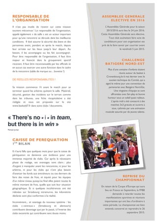 « There’s no « i » in team,
but there is in win »
Michael Jordan
RESPONSABLE DE
L’ORGANISATION
Il n’est pas inutile de revenir sur cette mission
souvent méconnue ! Le responsable de l’organisation,
appelé également « de salle » est un acteur important
pour qu’une rencontre se déroule dans les meilleures
conditions. Il doit assurer la sécurité des biens et des
personnes avant, pendant et après le match, depuis
leur arrivée sur les lieux jusqu’à leur départ. Au
besoin, il les accompagne ou les fait accompagner.
Pour être responsable de l’organisation, il faut être
majeur et licencié dans le groupement sportif
recevant. Il faut être reconnaissable par les officiels et
en aucun cas exercer une autre fonction dans le cadre
de la rencontre (table de marque ou…buvette !)
DE REELLES RESPONSABILITES !
Sa mission commence 1h avant le match pour se
terminer quand les arbitres quittent la salle. Matériel,
sécurité, gestion des incidents sur le terrain comme
dans les tribunes, une fiche récapitulative a été
rédigée et vous est proposée sur le site
www.basket67.fr dans zone clubs / documents.
ASSEMBLEE GENERALE
ELECTIVE EN 2016
L’Assemblée Générale pour la saison
2015/2016 aura lieu le 24 juin 2016.
Cette Assemblée Générale sera élective.
Tout club souhaitant faire acte de
candidature pour son organisation est
prié de le faire savoir par courrier avant
le vendredi 5 juin 2015.
CHALLENGE
BATIGERE NORD-EST
Plus d’une centaine d’enfants étaient
réunis autour du basket à
Cronenbourg le 6 mai dernier avec le
soutien technique du Comité, qui a
signé le même jour une convention de
partenariat avec Batigère Nord-Est.
Une vingtaine d’équipe se sont
affrontées avec fair-play et bonne
humeur sous un soleil quasi radieux.
L’après midi a été consacré à des
matches 3x3 gratuits et ouverts à
tous, rythmés par une animation
musicale assurée par de jeunes talents.
CAISSE DE PEREQUATION
1E R
BILAN
Il n’aura fallu que quelques mois pour que la caisse de
péréquation ne devienne une évidence pour une
immense majorité de clubs. Car après la nécessaire
phase de rodage, ses avantages sont clairs : plus
d'argent à manipuler avant les rencontres, ni pour les
arbitres, ni pour les clubs qui n'ont plus besoin
d'avancer les fonds aux entraîneurs ou ces derniers de
faire des notes de frais, et équité pour les équipes
d'un même niveau puisqu'au final elles paient toutes le
même montant de frais, quelle que soit leur situation
géographique. Et si quelques incohérences ont été
relevées sur Strasbourg intramuros, les kilomètres
déclarés sont plus conformes à la réalité.
Inconvénient... et avantage du nouveau système : les
clubs « centraux » (Strasbourg et alentours)
contribuent davantage que par le passé, à l’inverse des
clubs excentrés qui contribuent sans doute moins.
REPRISE DU
CHAMPIONNAT
En raison de la Coupe d’Europe qui aura
lieu en France en Septembre, la FFBB
demande à retarder toutes les
manifestations sportives et réunions
importantes qui ont lieu d’ordinaire à
cette période. Le championnat est bien
entendu concerné et reprendra le 26
septembre 2015.
 