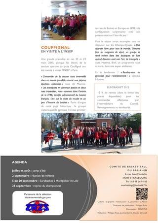 AGENDA
juillet et août : camp d’été
2 septembre : réunion de rentrée
5 au 20 septembre : Eurobasket à Montpellier et Lille
26 septembre : reprise du championnat
COMITE DE BASKET-BALL
DU BAS-RHIN
4, rue Jean Mentelin
67200 STRASBOURG
Tel : 03 88 26 91 60
marketing@basket67.fr
Crédits : © graphit - Fotolia.com – C.Lecomte – C.Alison
Directeur de publication : Philippe Rosa
Conception : CD67/PhR
Rédaction : Philippe Rosa, Justine Daniel, Claude Schwaab
COUFFIGNAL
EN VISITE A L’INSEP
Une grande première en ces 23 et 24
mars 2015, puisque les élèves de la
section sportive du lycée Couffignal ont
été invités à visiter l’INSEP à Paris.
« L’ensemble de la section était émerveillé
dans ce monde parallèle réservé aux pépites
sportives nationales » nous dit Maxime.
« Les transports en commun passés et deux
rues traversées, nous sommes dans l’entrée
de la FFBB, temple administratif du basket
français. S’en suit la visite du musée et un
peu d’histoire du basket ». Point d’orgue
de cette page historique : le groupe
visitera aussi le gymnase Trévise, premier
EUROBASKET 2015
10 % de remise (dans la limite des
places disponibles) pour les
commandes effectuées par
l’intermédiaire du Comité.
Renseignements au secrétariat.
En salle de
conférence
Partenaire de la sélection
départementale garçons
La section à
l’INSEP
terrain de Basket en Europe en 1893, à la
configuration surprenante avec son
poteau situé sur l’aire de jeu !
Mais le séjour serait incomplet sans un
déjeuner sur les Champs-Elysées. « Puis
quartier libre pour tout le monde. Certains
font les magasins de sport, un groupe se
rend même dans des boutiques de luxe
quand d’autres vont voir l’arc de triomphe »
note Maxime. Bref, un programme cool
et varié, dans une super ambiance.
Et le lendemain ? « Rendez-vous au
gymnase pour l’entraînement ! » conclue
Maxime.
 