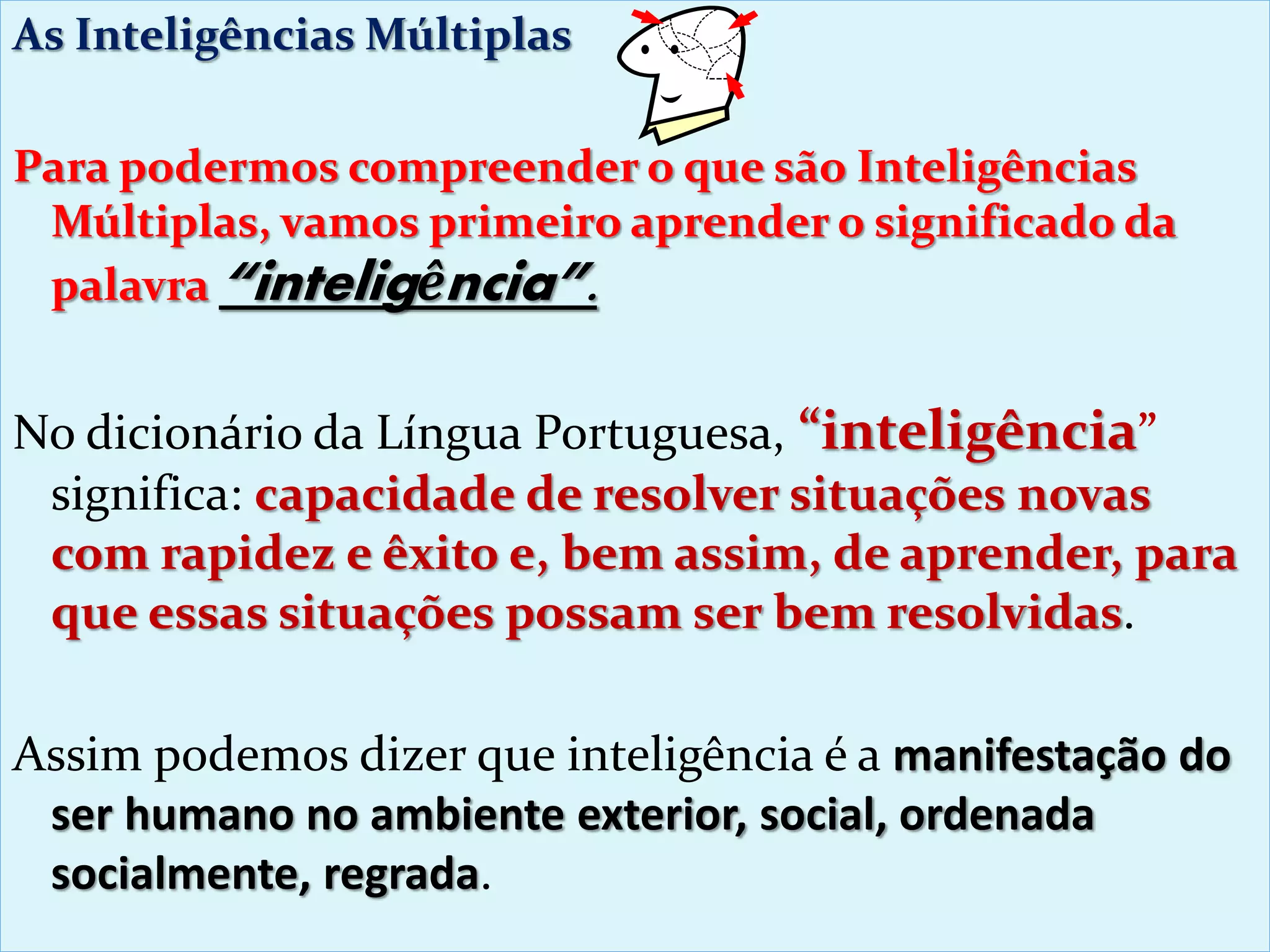 As Inteligências Múltiplas
Para podermos compreender o que são Inteligências
Múltiplas, vamos primeiro aprender o significado da
palavra “inteligência”.
No dicionário da Língua Portuguesa, “inteligência”
significa: capacidade de resolver situações novas
com rapidez e êxito e, bem assim, de aprender, para
que essas situações possam ser bem resolvidas.
Assim podemos dizer que inteligência é a manifestação do
ser humano no ambiente exterior, social, ordenada
socialmente, regrada.
 