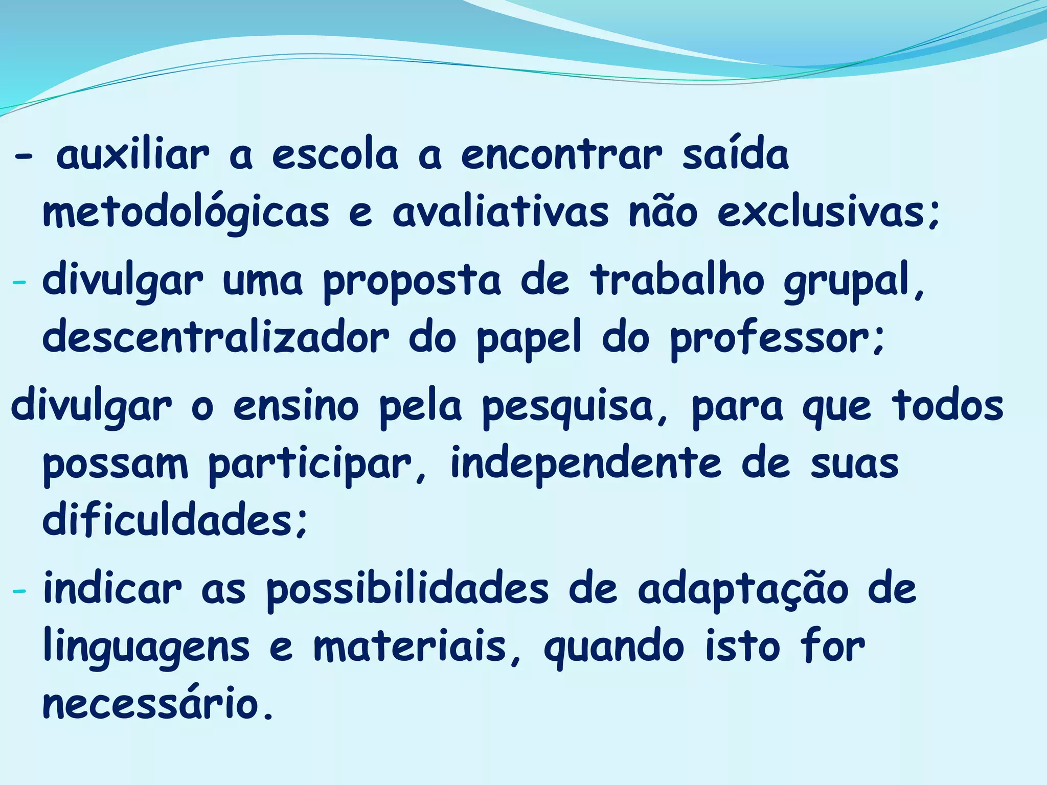 - auxiliar a escola a encontrar saída
metodológicas e avaliativas não exclusivas;
- divulgar uma proposta de trabalho grupal,
descentralizador do papel do professor;
divulgar o ensino pela pesquisa, para que todos
possam participar, independente de suas
dificuldades;
- indicar as possibilidades de adaptação de
linguagens e materiais, quando isto for
necessário.
 