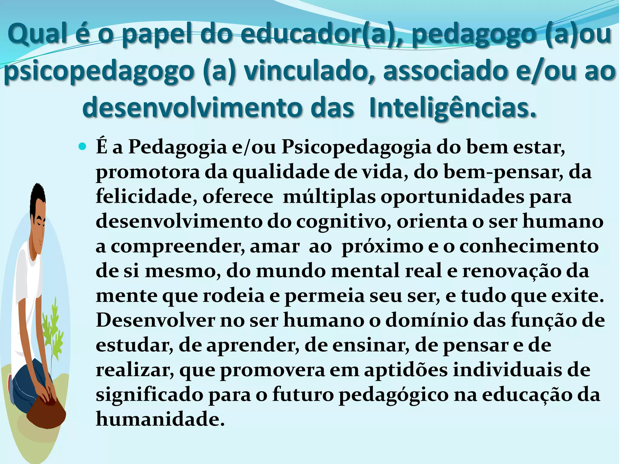 Qual é o papel do educador(a), pedagogo (a)ou
psicopedagogo (a) vinculado, associado e/ou ao
desenvolvimento das Inteligências.
 É a Pedagogia e/ou Psicopedagogia do bem estar,
promotora da qualidade de vida, do bem-pensar, da
felicidade, oferece múltiplas oportunidades para
desenvolvimento do cognitivo, orienta o ser humano
a compreender, amar ao próximo e o conhecimento
de si mesmo, do mundo mental real e renovação da
mente que rodeia e permeia seu ser, e tudo que exite.
Desenvolver no ser humano o domínio das função de
estudar, de aprender, de ensinar, de pensar e de
realizar, que promovera em aptidões individuais de
significado para o futuro pedagógico na educação da
humanidade.
 