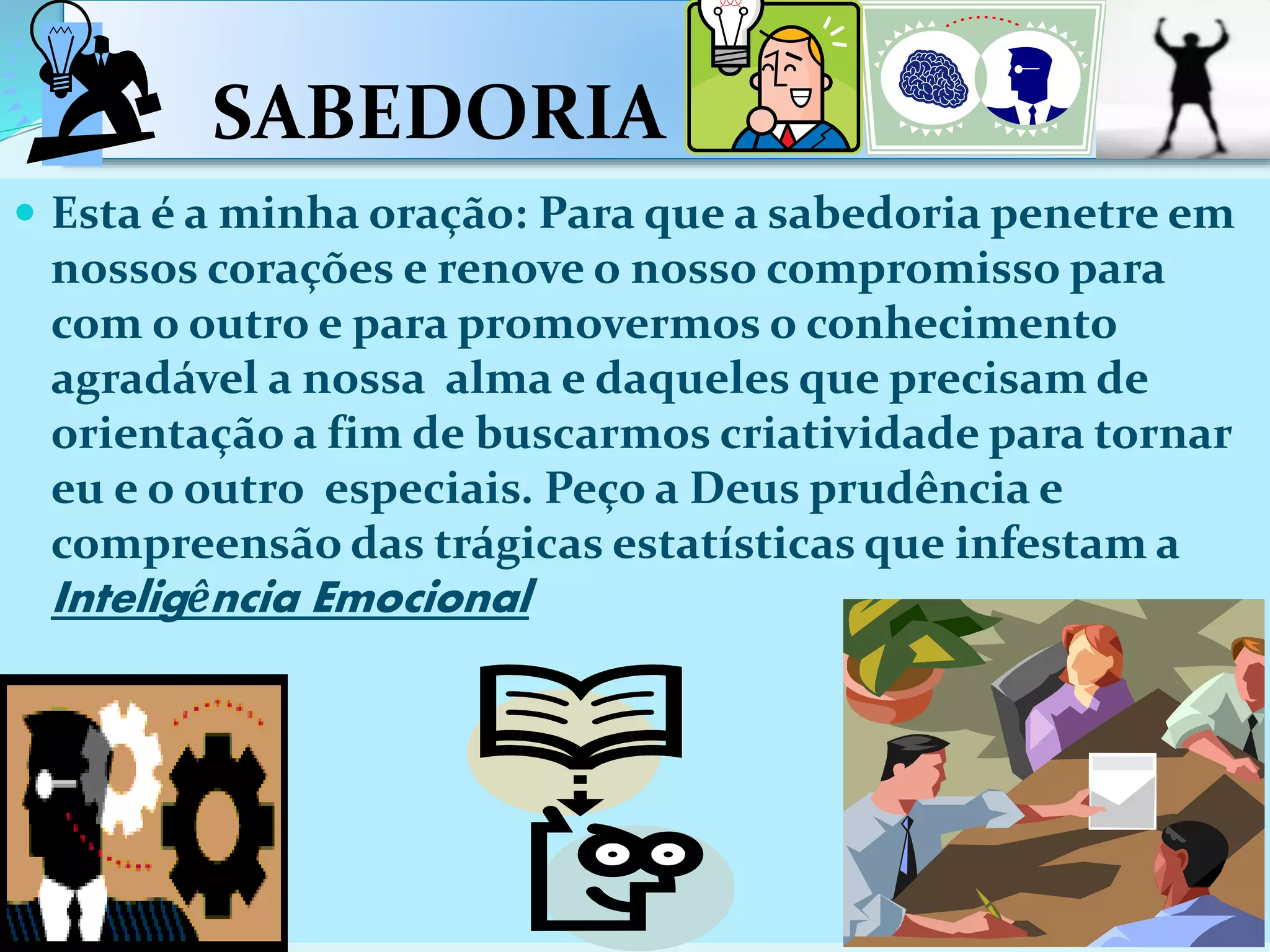 SABEDORIA
 Esta é a minha oração: Para que a sabedoria penetre em
nossos corações e renove o nosso compromisso para
com o outro e para promovermos o conhecimento
agradável a nossa alma e daqueles que precisam de
orientação a fim de buscarmos criatividade para tornar
eu e o outro especiais. Peço a Deus prudência e
compreensão das trágicas estatísticas que infestam a
Inteligência Emocional
 