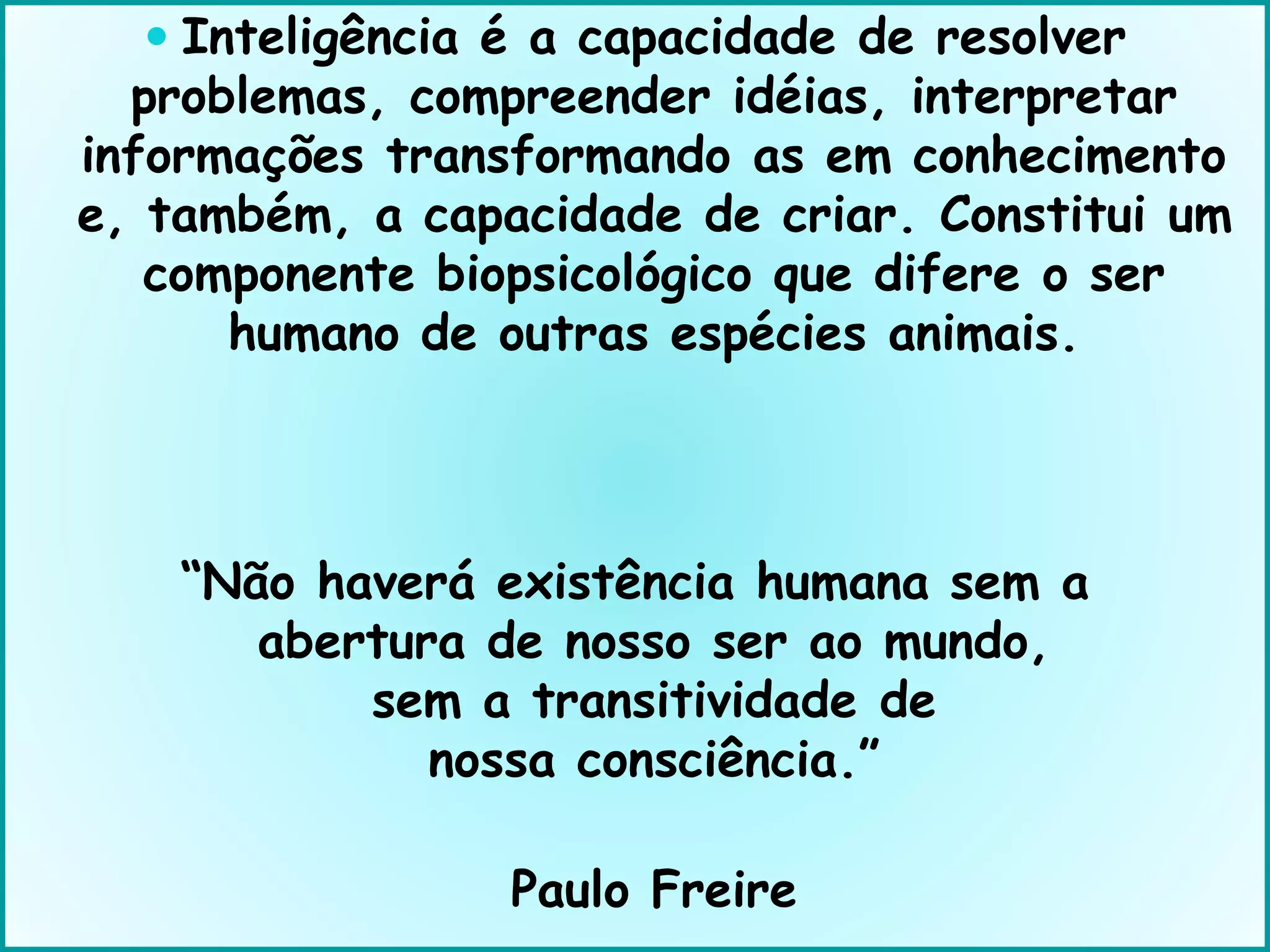 Inteligência é a capacidade de resolver
problemas, compreender idéias, interpretar
informações transformando as em conhecimento
e, também, a capacidade de criar. Constitui um
componente biopsicológico que difere o ser
humano de outras espécies animais.
“Não haverá existência humana sem a
abertura de nosso ser ao mundo,
sem a transitividade de
nossa consciência.”
Paulo Freire
 