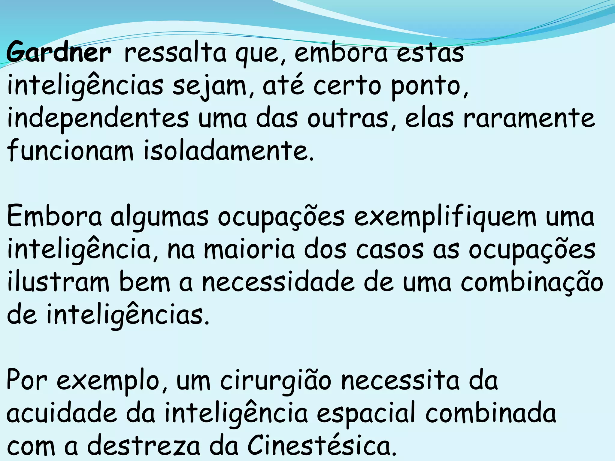 Gardner ressalta que, embora estas
inteligências sejam, até certo ponto,
independentes uma das outras, elas raramente
funcionam isoladamente.
Embora algumas ocupações exemplifiquem uma
inteligência, na maioria dos casos as ocupações
ilustram bem a necessidade de uma combinação
de inteligências.
Por exemplo, um cirurgião necessita da
acuidade da inteligência espacial combinada
com a destreza da Cinestésica.
 