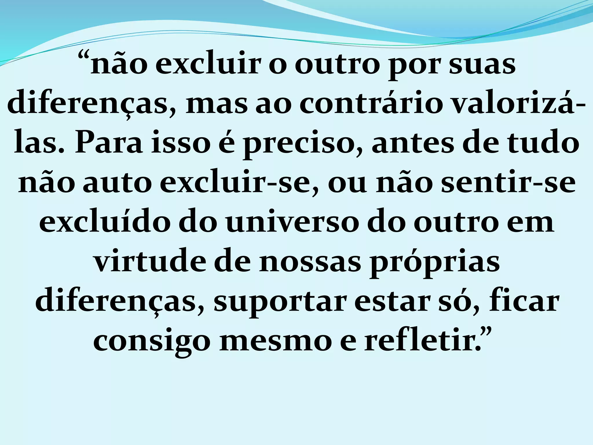 “não excluir o outro por suas
diferenças, mas ao contrário valorizá-
las. Para isso é preciso, antes de tudo
não auto excluir-se, ou não sentir-se
excluído do universo do outro em
virtude de nossas próprias
diferenças, suportar estar só, ficar
consigo mesmo e refletir.”
 