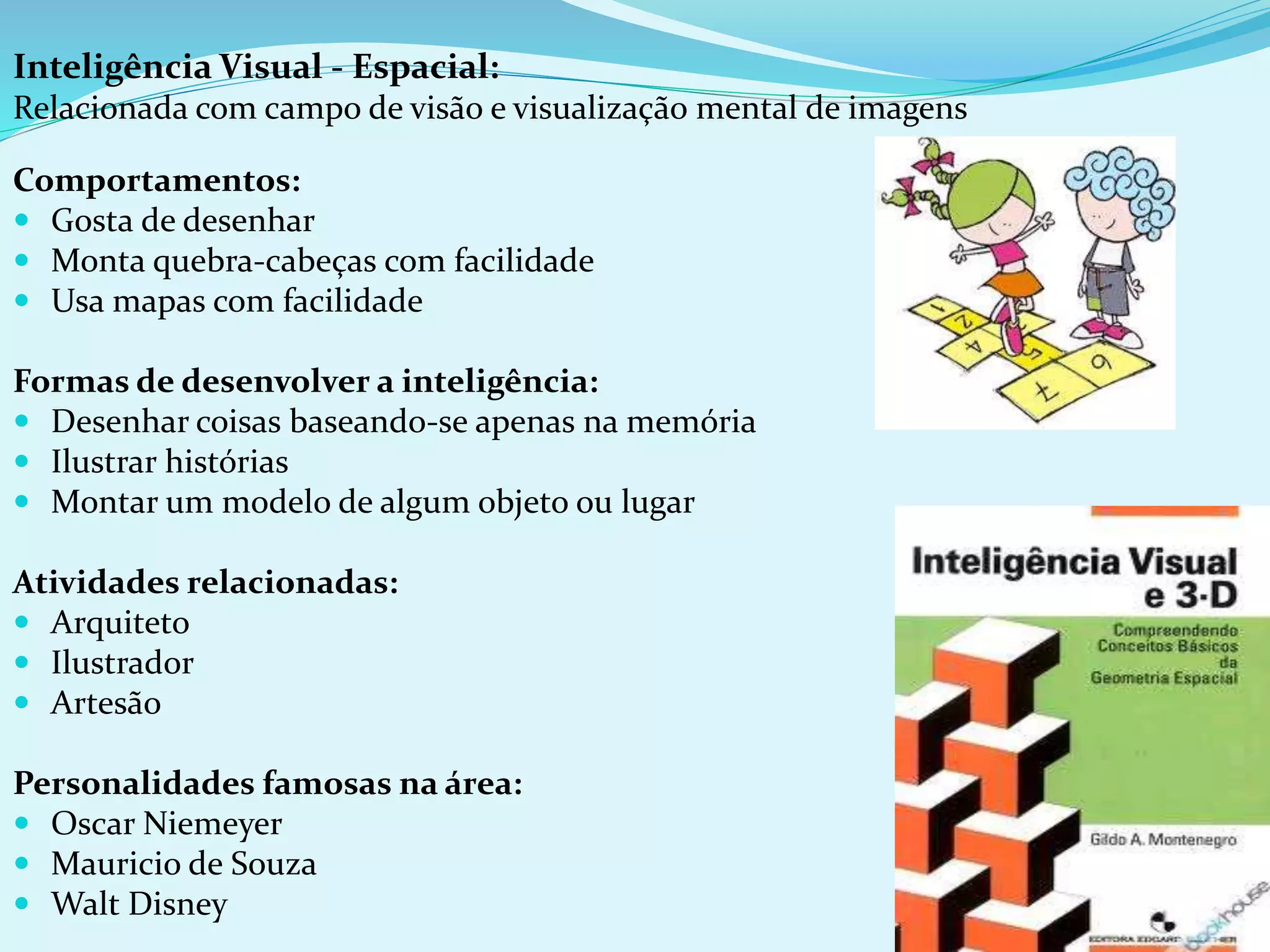 Inteligência Visual - Espacial:
Relacionada com campo de visão e visualização mental de imagens
Comportamentos:
 Gosta de desenhar
 Monta quebra-cabeças com facilidade
 Usa mapas com facilidade
Formas de desenvolver a inteligência:
 Desenhar coisas baseando-se apenas na memória
 Ilustrar histórias
 Montar um modelo de algum objeto ou lugar
Atividades relacionadas:
 Arquiteto
 Ilustrador
 Artesão
Personalidades famosas na área:
 Oscar Niemeyer
 Mauricio de Souza
 Walt Disney
 