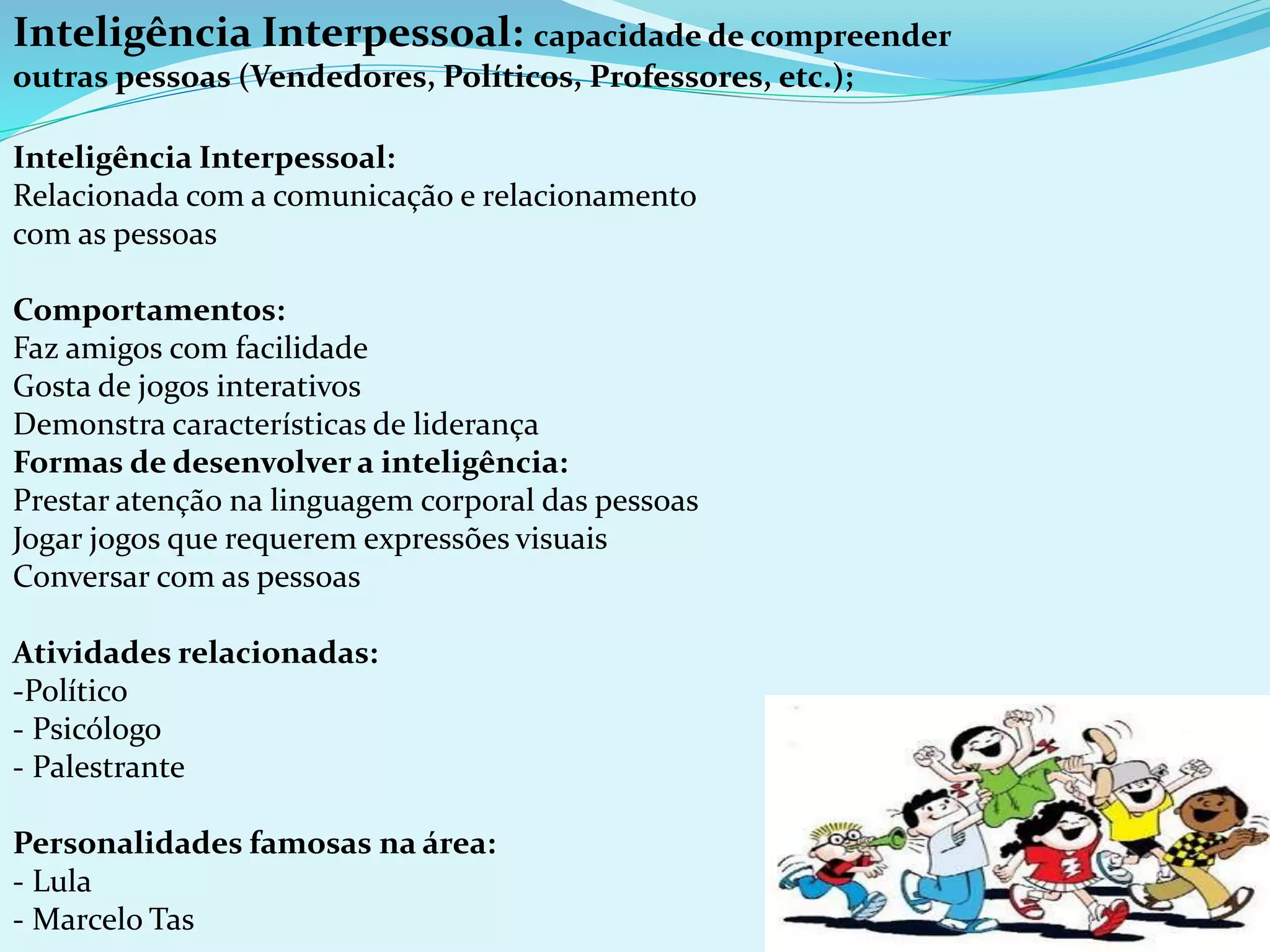 Inteligência Interpessoal: capacidade de compreender
outras pessoas (Vendedores, Políticos, Professores, etc.);
Inteligência Interpessoal:
Relacionada com a comunicação e relacionamento
com as pessoas
Comportamentos:
Faz amigos com facilidade
Gosta de jogos interativos
Demonstra características de liderança
Formas de desenvolver a inteligência:
Prestar atenção na linguagem corporal das pessoas
Jogar jogos que requerem expressões visuais
Conversar com as pessoas
Atividades relacionadas:
-Político
- Psicólogo
- Palestrante
Personalidades famosas na área:
- Lula
- Marcelo Tas
 