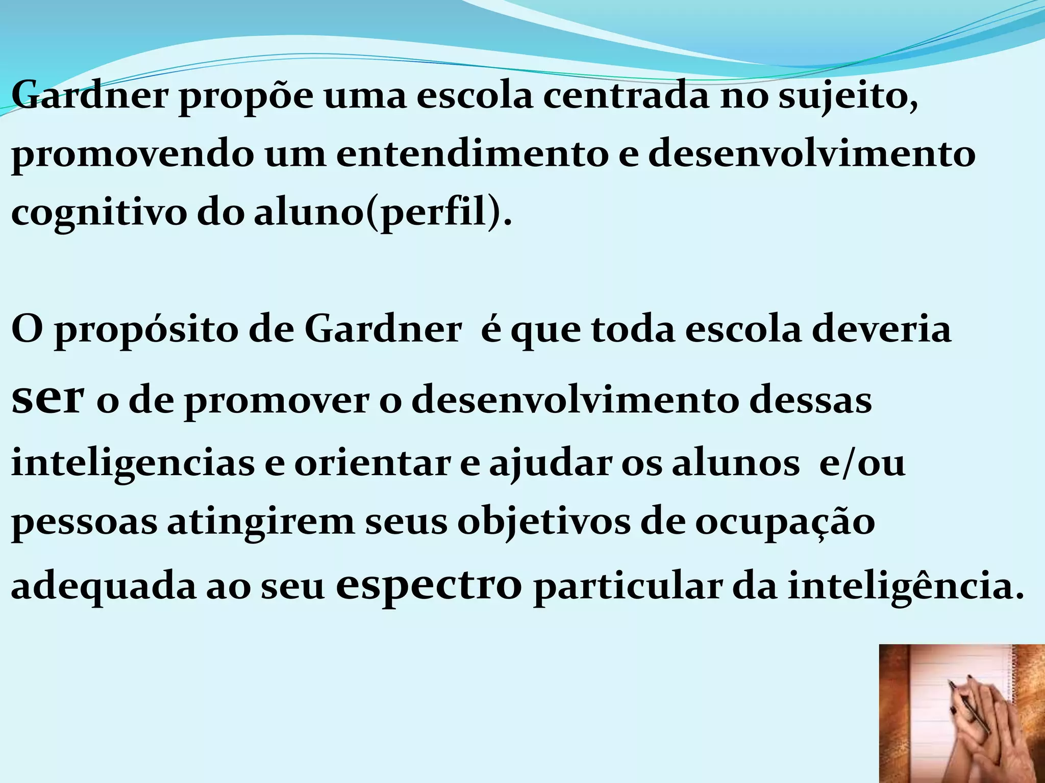 Gardner propõe uma escola centrada no sujeito,
promovendo um entendimento e desenvolvimento
cognitivo do aluno(perfil).
O propósito de Gardner é que toda escola deveria
ser o de promover o desenvolvimento dessas
inteligencias e orientar e ajudar os alunos e/ou
pessoas atingirem seus objetivos de ocupação
adequada ao seu espectro particular da inteligência.
 